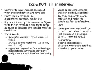 Dos & DON’Ts in an interview
• Don’t write your impressions about              • Write specific statements
  what the candidate might have said                that can be discussed later
• Don’t show emotions like                        • Try to keep a professional
  disapproval, surprise, dislike, etc.              attitude and make the
• If you are the only interviewer don’t just        candidate feel comfortable.
  write the answers, but also try to keep         • Use:
  as much as possible eye contact with the        • open questions – you will get
  candidate                                         a much more sincere answer
• Try to avoid:                                     (tell me about a situation
    – Suggestive questions (don’t you agree         when..., how did you...)
      that..)                                     • description
    – Multiple questions (tell me .... and why      questions(describe a
      you did that)                                 situation where you acted as
    – Hypothetical questions (You will only get     a leader to your team)
      hypothetical answers and they don’t
      really show the candidate’s way of acting
 
