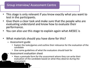 • This stage is only relevant if you know exactly what you want to
  test in the participants.
• Give them a clear task and make sure that the people who are
  evaluating understand and know how to evaluate their
  performance.
• You can also use this stage to explain again what AIESEC is

• What materials should you have done for this?
   – Assessment guide
       • Explain the tasks/games and outline their relevance for the evaluation of the
         candidate
       • Give some guidelines of what the evaluators should look for
   – Assessment evaluation sheet
       • Have a premade form for the assessment where they can write their
         evaluation of the candidate based on what they observe during the
         assessment
 