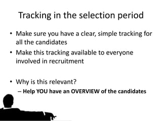 Tracking in the selection period
• Make sure you have a clear, simple tracking for
  all the candidates
• Make this tracking available to everyone
  involved in recruitment

• Why is this relevant?
  – Help YOU have an OVERVIEW of the candidates
 