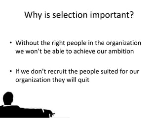 Why is selection important?

• Without the right people in the organization
  we won’t be able to achieve our ambition

• If we don’t recruit the people suited for our
  organization they will quit
 
