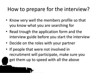 How to prepare for the interview?
• Know very well the members profile so that
  you know what you are searching for
• Read trough the application form and the
  interview guide before you start the interview
• Decide on the roles with your partner
• If people that were not involved in
  recruitment will participate, make sure you
  get them up to speed with all the above
 