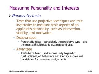 Measuring Personality and Interests Personality tests Tests that use projective techniques and trait inventories to measure basic aspects of an applicant’s personality, such as introversion, stability, and motivation. Disadvantage Personality tests—particularly the projective type—are the most difficult tests to evaluate and use. Advantage Tests have been used successfully to predict dysfunctional job behaviors and identify successful candidates for overseas assignments. 