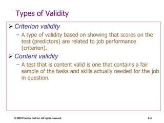 Types of Validity Criterion validity A type of validity based on showing that scores on the test (predictors) are related to job performance (criterion). Content validity A test that is content valid is one that contains a fair sample of the tasks and skills actually needed for the job in question. 