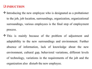  INDUCTION

 Introducing the new employee who is designated as a probationer
  to the job, job location, surroundings, organization, organizational
  surroundings, various employees is the final step of employment
  process.
 This is mainly because of the problem of adjustment and
  adaptability to the new surroundings and environment. Further
  absence of information, lack of knowledge about the new
  environment, cultural gap, behavioral variations, different levels
  of technology, variations in the requirements of the job and the
  organization also disturb the new employee.
 