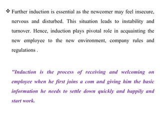  Further induction is essential as the newcomer may feel insecure,
  nervous and disturbed. This situation leads to instability and
  turnover. Hence, induction plays pivotal role in acquainting the
  new employee to the new environment, company rules and
  regulations .



  "Induction is the process of receiving and welcoming on
  employee when he first joins a com and giving him the basic
  information he needs to settle down quickly and happily and
  start work.
 