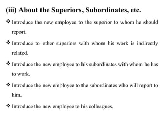 (iii) About the Superiors, Subordinates, etc.
 Introduce the new employee to the superior to whom he should
  report.
 Introduce to other superiors with whom his work is indirectly
  related.
 Introduce the new employee to his subordinates with whom he has
  to work.
 Introduce the new employee to the subordinates who will report to
  him.
 Introduce the new employee to his colleagues.
 