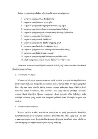 Tujuan organisasi melakukan seleksi adalah untuk mendapatkan :

          1) karyawan yang qualified dan potensial
          2) karyawan yang jujur dan berdisiplin
          3) karyawan yang cakap dengan penempatan yang tepat
          4) karyawan yang terampil dan bersemangat dalam bekerja
          5) karyawan yang memenuhi syarat Undang-Undang Perburuhan
          6) karyawan yang dapat bekerja sama
          7) karyawan yang dinamis dan kreatif
          8) karyawan yang inovatif dan bertanggung jawab
          9) karyawan yang loyal dan berdedikasi tinggi
          10) karyawan yang mudah dikembangkan dimasa akan dating
          11) karyawan yang bekerja secara mandiri
          12) karyawan yang mempunyai budaya dan perilaku malu
          13) untuk mengurangi tingkat absensi dan turn over karyawan

      Berikut ini akan diuraikan sejumlah metode seleksi yang dilakukan untuk melakukan
rekrutmen pagawai baru.

   a. Wawancara Pekerjaan

      Wawancara pekerjaan merupakan sarana untuk bertukar informasi antara pelamar dan
   pewawancara berkaitan dengan kesesuaian dan minat pelamar dalam pekerjaan yang akan
   diisi. Informasi yang tersedia dalam lamaran pelamar pekerjaan dapat diperiksa lebih
   mendalam dalam wawancara, dan informasi lain yang relevan terhadap kualifikasi
   pelamar dapat diperoleh. Karena wawancara dapat menjadi lebih fleksibel, maka
   beberapa informasi yang belum ada mengenai pelamar dapat dikumpulkan pada saat
   tersebut.

   b. Permasalahan wawancara

      Sebagai metode seleksi, wawancara merupakan hal yang problematik. Penelitian
   memperlihatkan bahwa wawancara memiliki reliabilitas test-retest yang baik (dua kali
   pewawancara yang sama) dan reliabilitas konsistensi internal yang baik, tetapi reliabilitas
   inter-rater yang rendah (antara rater/penilai yang berbeda).
 