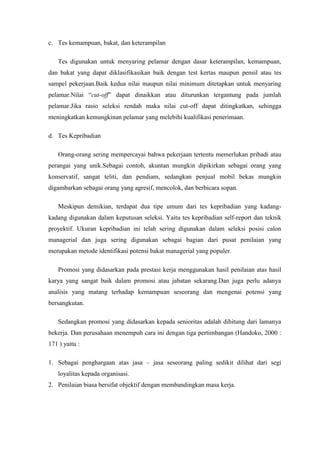 c. Tes kemampuan, bakat, dan keterampilan

    Tes digunakan untuk menyaring pelamar dengan dasar keterampilan, kemampuan,
dan bakat yang dapat diklasifikasikan baik dengan test kertas maupun pensil atau tes
sampel pekerjaan.Baik kedua nilai maupun nilai minimum ditetapkan untuk menyaring
pelamar.Nilai “cut-off” dapat dinaikkan atau diturunkan tergantung pada jumlah
pelamar.Jika rasio seleksi rendah maka nilai cut-off dapat ditingkatkan, sehingga
meningkatkan kemungkinan pelamar yang melebihi kualifikasi penerimaan.

d. Tes Kepribadian

    Orang-orang sering mempercayai bahwa pekerjaan tertentu memerlukan pribadi atau
perangai yang unik.Sebagai contoh, akuntan mungkin dipikirkan sebagai orang yang
konservatif, sangat teliti, dan pendiam, sedangkan penjual mobil bekas mungkin
digambarkan sebagai orang yang agresif, mencolok, dan berbicara sopan.

    Meskipun demikian, terdapat dua tipe umum dari tes kepribadian yang kadang-
kadang digunakan dalam keputusan seleksi. Yaitu tes kepribadian self-report dan teknik
proyektif. Ukuran kepribadian ini telah sering digunakan dalam seleksi posisi calon
managerial dan juga sering digunakan sebagai bagian dari pusat penilaian yang
merupakan metode identifikasi potensi bakat managerial yang populer.

    Promosi yang didasarkan pada prestasi kerja menggunakan hasil penilaian atas hasil
karya yang sangat baik dalam promosi atau jabatan sekarang.Dan juga perlu adanya
analisis yang matang terhadap kemampuan seseorang dan mengenai potensi yang
bersangkutan.

    Sedangkan promosi yang didasarkan kepada senioritas adalah dihitung dari lamanya
bekerja. Dan perusahaan menempuh cara ini dengan tiga pertimbangan (Handoko, 2000 :
171 ) yaitu :

1. Sebagai penghargaan atas jasa – jasa seseorang paling sedikit dilihat dari segi
    loyalitas kepada organisasi.
2. Penilaian biasa bersifat objektif dengan membandingkan masa kerja.
 