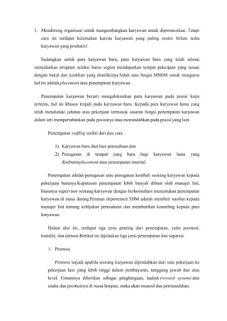 3. Mendorong organisasi untuk mengembangkan karyawan untuk dipromosikan. Tetapi
   cara ini terdapat kelemahan karena karyawan yang paling senior belum tentu
   karyawan yang produktif.

   Sedangkan untuk para karyawan baru, para karyawan baru yang telah selesai
menjalankan program seleksi harus segera mendapatkan tempat pekerjaan yang sesuai
dengan bakat dan keahlian yang dimilikinya.Salah satu fungsi MSDM untuk mengurus
hal ini adalah placement atau penempatan karyawan.

   Penempatan karyawan berarti mengalokasikan para karyawan pada posisi kerja
tertentu, hal ini khusus terjadi pada karyawan baru. Kepada para karyawan lama yang
telah menduduki jabatan atau pekerjaan termasuk sasaran fungsi penempatan karyawan
dalam arti mempertahankan pada posisinya atau memindahkan pada posisi yang lain.

       Penempatan staffing terdiri dari dua cara:

          1) Karyawan baru dari luar perusahaan dan
          2) Penugasan      di   tempat    yang     baru   bagi   karyawan   lama    yang
               disebutimplacement atau penempatan internal.

       Penempatan adalah penugasan atau penugasan kembali seorang karyawan kepada
   pekerjaan barunya.Keputusan penempatan lebih banyak dibuat oleh manajer lini,
   biasanya supervisor seorang karyawan dengan berkonsultasi menentukan penempatan
   karyawan di masa datang.Peranan departemen SDM adalah memberi nasihat kepada
   manajer lini tentang kebijakan perusahaan dan memberikan konseling kepada para
   karyawan.

       Dalam alur ini, terdapat tiga jenis penting dari penempatan, yaitu promosi,
   transfer, dan demosi.Berikut ini dijelaskan tiga jenis penempatan dan separasi.

       1. Promosi

          Promosi terjadi apabila seorang karyawan dipindahkan dari satu pekerjaan ke
       pekerjaan lain yang lebih tinggi dalam pembayaran, tanggung jawab dan atau
       level. Umumnya diberikan sebagai penghargaan, hadiah (reward system) atas
       usaha dan prestasinya di masa lampau, maka akan muncul dua permasalahan.
 