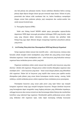 atas hak pekerja atas pekerjaan mereka. Secara sederhana dikatakan bahwa seorang
       pekerja dapat dipecat dengan alasan apa pun termasuk tanpa alasan. Selama ini pula,
       pemerintah dan hukum telah membatasi hak ini, hakim hendaknya mempelajari
       dengan cermat buku pedoman pekerja, janji manajemen dan sumber-sumber lain
       untuk mencari kontrak kerja.

       3) Pencegahan Separasi (PHK)

           Salah satu bidang kreatif MSDM adalah upaya pencegahan separasi.Ketika
       departemen SDM dapat mencegah perusahaan kehilangan SDM yang bernilai, maka
       uang yang ditanam dalam rekrutmen, seleksi, orientasi dan pelatihan tidak
       hilang.Uang juga dapat dihemat dengan mengurangi keperluan penyebaran pekerja
       yang tersisa.

   C. Arti Penting Menyeleksi dan Menempatkan SDM bagi Kinerja Organisasi

       Setiap organisasi dalam mencari dan memilih calon – calon karyawan, tentunya akan
berusaha sebaik mungkin untuk mendapatkan yang terbaik dan yang paling sesuai dengan
lebutuhan organisasi. Untuk mendapatkan calon – calon karyawan yang berkualitas tentunya
organisasi harus melakukan proses seleksi yang baik.

       Organisasi melakukan seleksi untuk mencari dan memilih calon karyawan yang akan
diterima / ditolak oleh organisasi. Dengan proses seleksi tersebut diharapkan organisasi akan
mendapat calon – calon karyawan yang benar – benar sesuai dengan jabatan yang dibutuhkan
oleh organisasi. Dalam hal ini karyawan yang terpilih akan merasa puas apabila mereka
ditempatkan pada jabatan yang sesuai denan kemampuan mereka masing –masing. Itulah
sebabnya, setelah melakukan proses seleksi organisasi harus melakukan proses penempatan.

       Penempatan karyawan yang sesuai pada posisi yang tepat bukan saja menjadi
keinginan organisasi tetapi juga menjadi keinginan karyawan. Dengan demikian karyawan
yang bersangkutan dapat mengetahui ruang lingkup pekerjaan yang dibebankan kepadanya,
sehingga karyawan akan merasa termotivasi dan bersemangat dalam bekerja dan memberikan
kontribusi yang maksimal bagi organisasi. Demikianlah apabila pelaksanaan proses seleksi
yang dilakukan oleh organisasi tepat, maka dapat menunjang terhadap kesesuaian
 