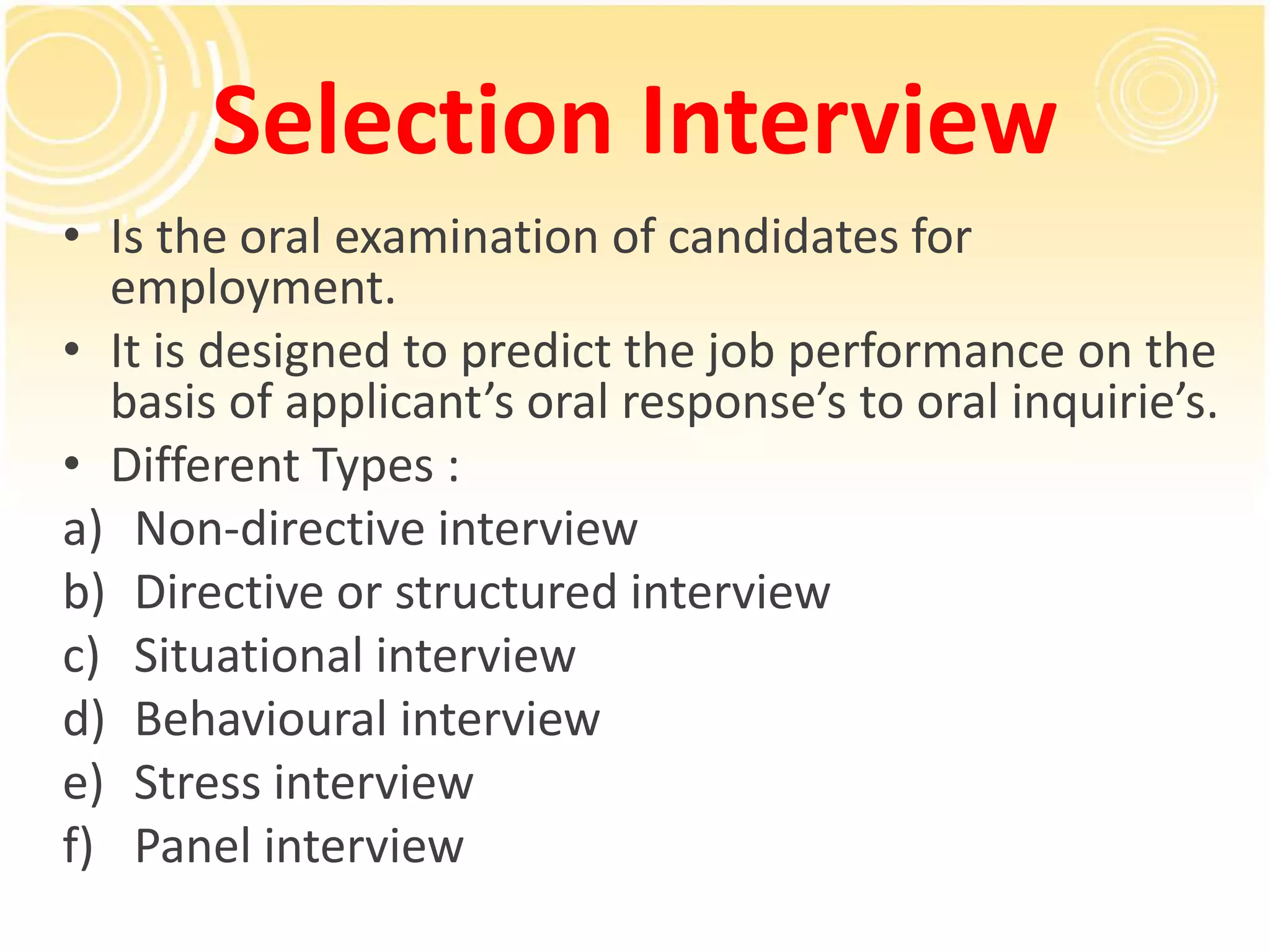 Selection Interview
• Is the oral examination of candidates for
employment.
• It is designed to predict the job performance on the
basis of applicant’s oral response’s to oral inquirie’s.
• Different Types :
a) Non-directive interview
b) Directive or structured interview
c) Situational interview
d) Behavioural interview
e) Stress interview
f) Panel interview
 