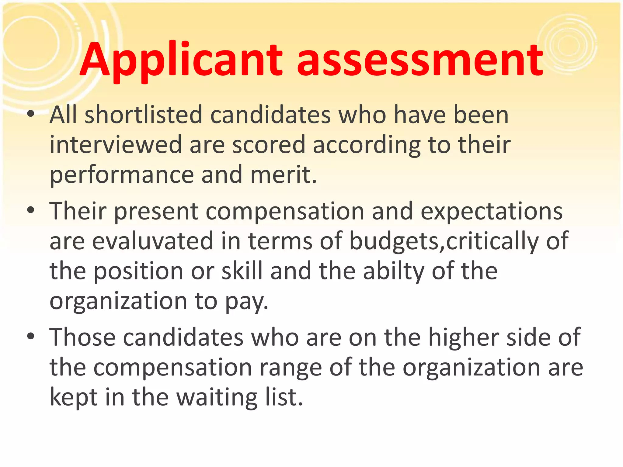 Applicant assessment
• All shortlisted candidates who have been
interviewed are scored according to their
performance and merit.
• Their present compensation and expectations
are evaluvated in terms of budgets,critically of
the position or skill and the abilty of the
organization to pay.
• Those candidates who are on the higher side of
the compensation range of the organization are
kept in the waiting list.
 