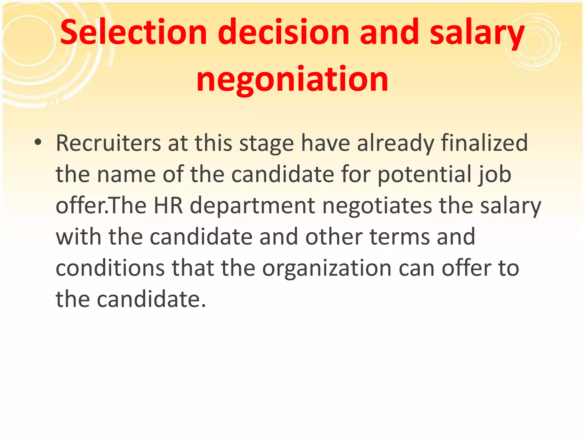 Selection decision and salary
negoniation
• Recruiters at this stage have already finalized
the name of the candidate for potential job
offer.The HR department negotiates the salary
with the candidate and other terms and
conditions that the organization can offer to
the candidate.
 