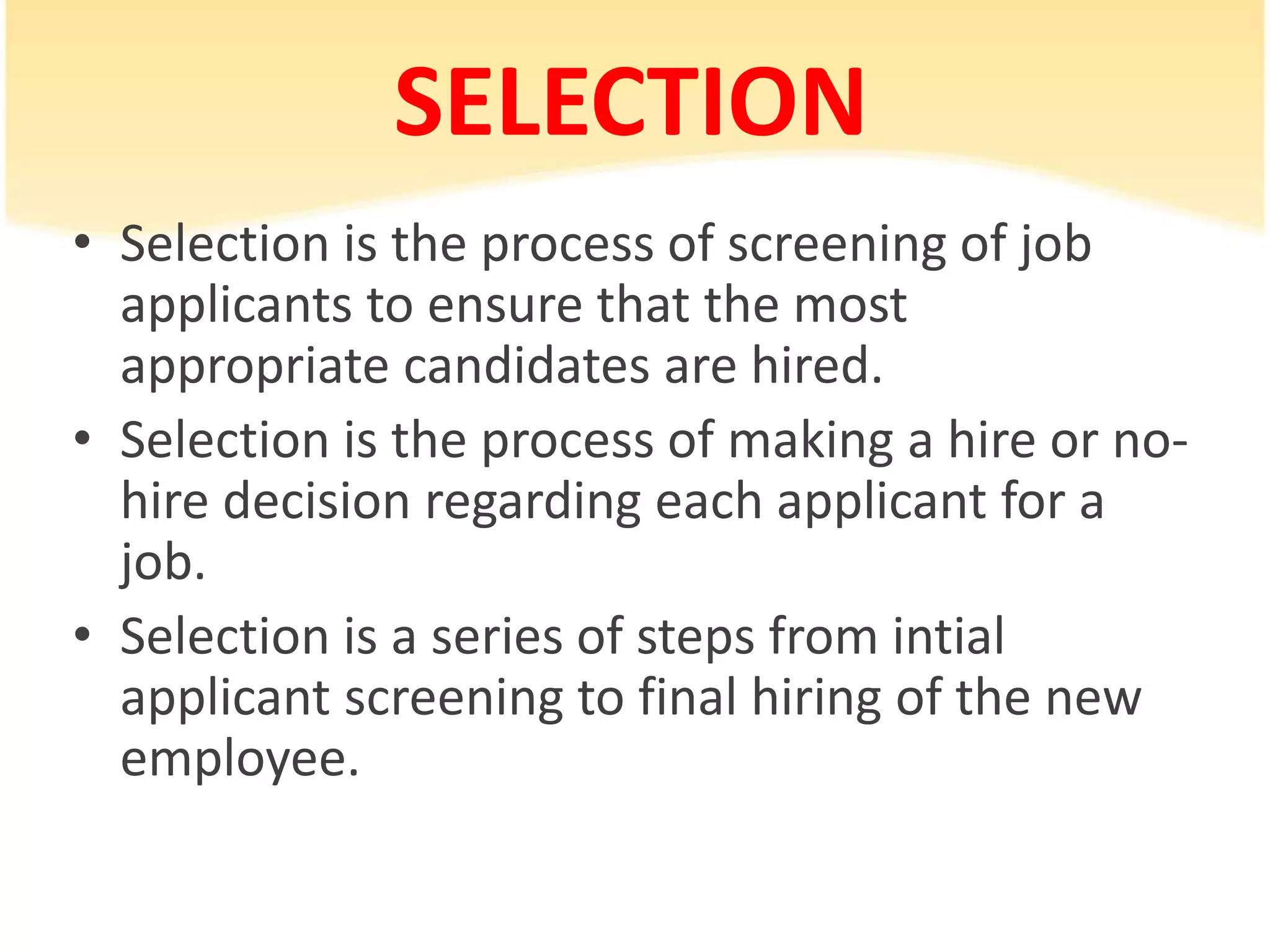 SELECTION
• Selection is the process of screening of job
applicants to ensure that the most
appropriate candidates are hired.
• Selection is the process of making a hire or no-
hire decision regarding each applicant for a
job.
• Selection is a series of steps from intial
applicant screening to final hiring of the new
employee.
 