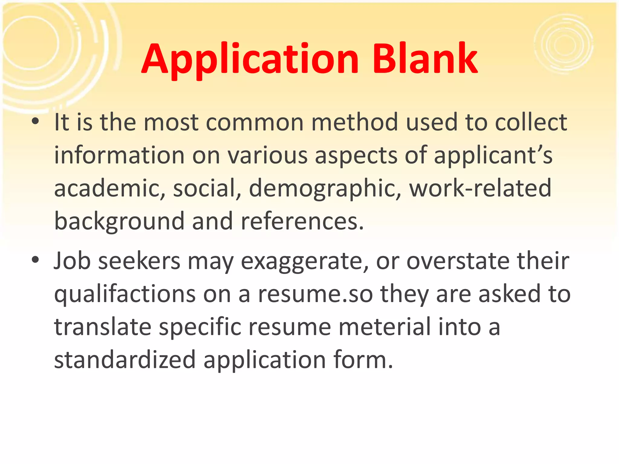 Application Blank
• It is the most common method used to collect
information on various aspects of applicant’s
academic, social, demographic, work-related
background and references.
• Job seekers may exaggerate, or overstate their
qualifactions on a resume.so they are asked to
translate specific resume meterial into a
standardized application form.
 