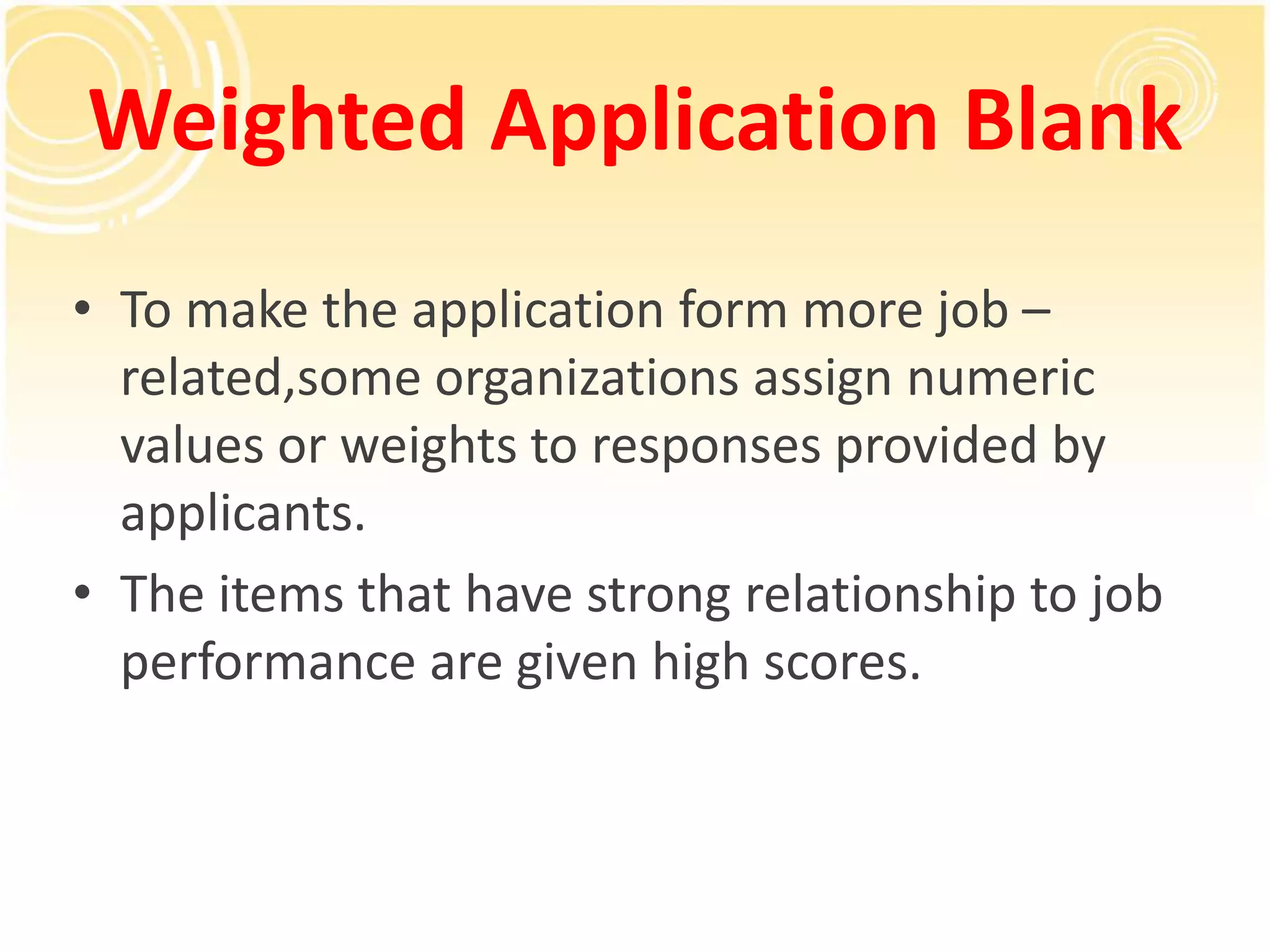 Weighted Application Blank
• To make the application form more job –
related,some organizations assign numeric
values or weights to responses provided by
applicants.
• The items that have strong relationship to job
performance are given high scores.
 