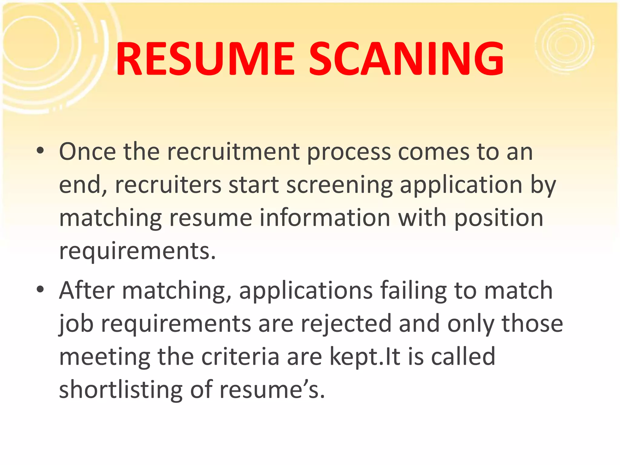 RESUME SCANING
• Once the recruitment process comes to an
end, recruiters start screening application by
matching resume information with position
requirements.
• After matching, applications failing to match
job requirements are rejected and only those
meeting the criteria are kept.It is called
shortlisting of resume’s.
 