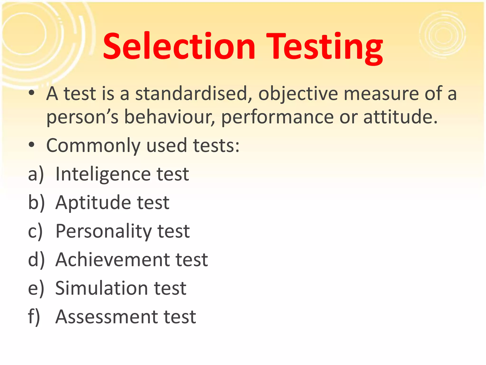 Selection Testing
• A test is a standardised, objective measure of a
person’s behaviour, performance or attitude.
• Commonly used tests:
a) Inteligence test
b) Aptitude test
c) Personality test
d) Achievement test
e) Simulation test
f) Assessment test
 