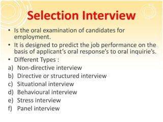 Selection Interview
• Is the oral examination of candidates for
employment.
• It is designed to predict the job performance on the
basis of applicant’s oral response’s to oral inquirie’s.
• Different Types :
a) Non-directive interview
b) Directive or structured interview
c) Situational interview
d) Behavioural interview
e) Stress interview
f) Panel interview
 