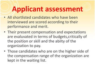 Applicant assessment
• All shortlisted candidates who have been
interviewed are scored according to their
performance and merit.
• Their present compensation and expectations
are evaluvated in terms of budgets,critically of
the position or skill and the abilty of the
organization to pay.
• Those candidates who are on the higher side of
the compensation range of the organization are
kept in the waiting list.
 