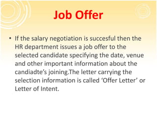 Job Offer
• If the salary negotiation is succesful then the
HR department issues a job offer to the
selected candidate specifying the date, venue
and other important information about the
candiadte’s joining.The letter carrying the
selection information is called ‘Offer Letter’ or
Letter of Intent.
 