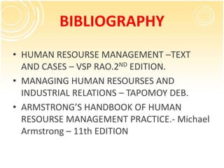 BIBLIOGRAPHY
• HUMAN RESOURSE MANAGEMENT –TEXT
AND CASES – VSP RAO.2ND EDITION.
• MANAGING HUMAN RESOURSES AND
INDUSTRIAL RELATIONS – TAPOMOY DEB.
• ARMSTRONG’S HANDBOOK OF HUMAN
RESOURSE MANAGEMENT PRACTICE.- Michael
Armstrong – 11th EDITION
 