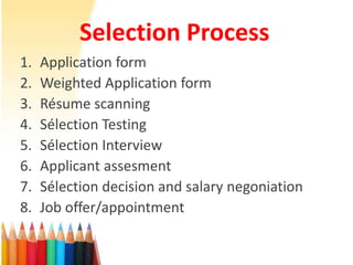Selection Process
1. Application form
2. Weighted Application form
3. Résume scanning
4. Sélection Testing
5. Sélection Interview
6. Applicant assesment
7. Sélection decision and salary negoniation
8. Job offer/appointment
 