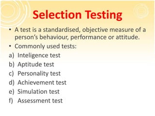 Selection Testing
• A test is a standardised, objective measure of a
person’s behaviour, performance or attitude.
• Commonly used tests:
a) Inteligence test
b) Aptitude test
c) Personality test
d) Achievement test
e) Simulation test
f) Assessment test
 