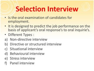 Selection Interview
• Is the oral examination of candidates for
  employment.
• It is designed to predict the job performance on the
  basis of applicant’s oral response’s to oral inquirie’s.
• Different Types :
a) Non-directive interview
b) Directive or structured interview
c) Situational interview
d) Behavioural interview
e) Stress interview
f) Panel interview
 