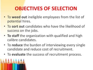 OBJECTIVES OF SELECTION
• To weed out ineligible employees from the list of
  potential hires.
• To sort out candidates who have the likelihood of
  success on the jobs.
• To staff the organization with qualified and high
  calibre candidates.
• To reduce the burden of interviewing every single
  candidate and reduce cost of recruitment.
• To evaluate the success of recruitment process.
 