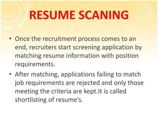 RESUME SCANING
• Once the recruitment process comes to an
  end, recruiters start screening application by
  matching resume information with position
  requirements.
• After matching, applications failing to match
  job requirements are rejected and only those
  meeting the criteria are kept.It is called
  shortlisting of resume’s.
 