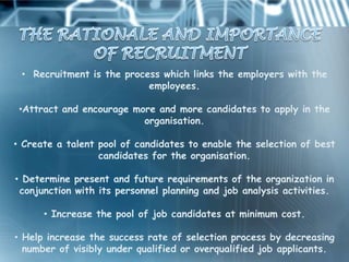 • Recruitment is the process which links the employers with the
                           employees.

 •Attract and encourage more and more candidates to apply in the
                          organisation.

• Create a talent pool of candidates to enable the selection of best
                  candidates for the organisation.

• Determine present and future requirements of the organization in
 conjunction with its personnel planning and job analysis activities.

      • Increase the pool of job candidates at minimum cost.

• Help increase the success rate of selection process by decreasing
  number of visibly under qualified or overqualified job applicants.
 
