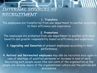 1. Transfers
The employees are transferred from one department to another according
                   to their efficiency and experience.

                             2. Promotions
 The employees are promoted from one department to another with more
 benefits and greater responsibility based on efficiency and experience.

   3. Upgrading and Demotion of present employees according to their
                           performance.

4. Retired and Retrenched employees may also be recruited once again in
   case of shortage of qualified personnel or increase in load of work.
  Recruiting such people saves time and costs of the organisation as the
people are already aware of the organisational culture and the policies and
                               procedures.
 