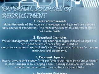 1. Press Advertisements
  Advertisements of the vacancy in newspapers and journals are a widely
 used source of recruitment. The main advantage of this method is that it
                            has a wide reach.

                         2. Educational Institutes
 Various management institutes, engineering colleges, medical Colleges etc.
               are a good source of recruiting well qualified
executives, engineers, medical staff etc. They provide facilities for campus
                        interviews and placements.

                          3. Placement Agencies
Several private consultancy firms perform recruitment functions on behalf
  of client companies by charging a fee. These agencies are particularly
          suitable for recruitment of executives and specialists.
 