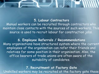 5. Labour Contractors
  Manual workers can be recruited through contractors who
maintain close contacts with the sources of such workers. This
    source is used to recruit labour for construction jobs.

         6. Employee Referrals / Recommendations
Many organisations have structured system where the current
 employees of the organisation can refer their friends and
 relatives for some position in their organisation. Also, the
   office bearers of trade unions are often aware of the
                  suitability of candidates.

              7. Recruitment at Factory Gate
Unskilled workers may be recruited at the factory gate these
 