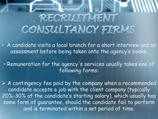 • A candidate visits a local branch for a short interview and an
   assessment before being taken onto the agency‟s books.

• Remuneration for the agency's services usually takes one of
                      following forms:

 A contingency fee paid by the company when a recommended
  candidate accepts a job with the client company (typically
20%-30% of the candidate‟s starting salary), which usually has
some form of guarantee, should the candidate fail to perform
        and is terminated within a set period of time.
 