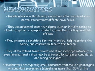 • Headhunters are third-party recruiters often retained when
            normal recruitment efforts have failed.

  • They use advanced sales techniques, such as initially posing as
 clients to gather employee contacts, as well as visiting candidate
                             offices.

 • They prepare a candidate for the interview, help negotiate the
            salary, and conduct closure to the search.

• They often attend trade shows and other meetings nationally or
even internationally that may be attended by potential candidates
                       and hiring managers.

• Headhunters are typically small operators that make high margins
    on candidate placements (sometimes more than 30% of the
 