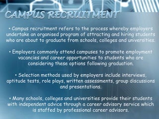 • Campus recruitment refers to the process whereby employers
undertake an organised program of attracting and hiring students
who are about to graduate from schools, colleges and universities.

 • Employers commonly attend campuses to promote employment
     vacancies and career opportunities to students who are
         considering these options following graduation.

    • Selection methods used by employers include interviews,
aptitude tests, role plays, written assessments, group discussions
                         and presentations.

• Many schools, colleges and universities provide their students
with independent advice through a career advisory service which
           is staffed by professional career advisors.
 