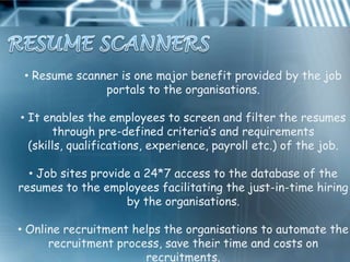 • Resume scanner is one major benefit provided by the job
               portals to the organisations.

• It enables the employees to screen and filter the resumes
       through pre-defined criteria‟s and requirements
  (skills, qualifications, experience, payroll etc.) of the job.

  • Job sites provide a 24*7 access to the database of the
resumes to the employees facilitating the just-in-time hiring
                    by the organisations.

• Online recruitment helps the organisations to automate the
      recruitment process, save their time and costs on
                       recruitments.
 