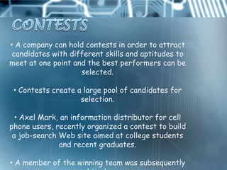 • A company can hold contests in order to attract
 candidates with different skills and aptitudes to
meet at one point and the best performers can be
                    selected.

 • Contests create a large pool of candidates for
                    selection.

  • Axel Mark, an information distributor for cell
phone users, recently organized a contest to build
 a job-search Web site aimed at college students
              and recent graduates.

• A member of the winning team was subsequently
 