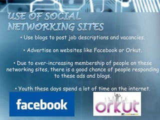 • Use blogs to post job descriptions and vacancies.

      • Advertise on websites like Facebook or Orkut.

   • Due to ever-increasing membership of people on these
networking sites, there is a good chance of people responding
                    to these ads and blogs.

   • Youth these days spend a lot of time on the internet.
 