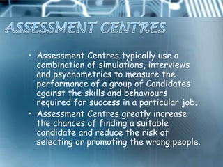• Assessment Centres typically use a
  combination of simulations, interviews
  and psychometrics to measure the
  performance of a group of Candidates
  against the skills and behaviours
  required for success in a particular job.
• Assessment Centres greatly increase
  the chances of finding a suitable
  candidate and reduce the risk of
  selecting or promoting the wrong people.
 