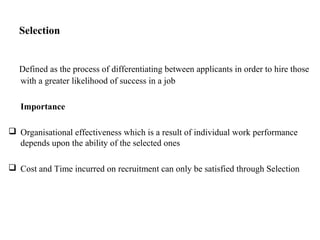 Selection
Defined as the process of differentiating between applicants in order to hire those
with a greater likelihood of success in a job
Importance
 Organisational effectiveness which is a result of individual work performance
depends upon the ability of the selected ones
 Cost and Time incurred on recruitment can only be satisfied through Selection
 