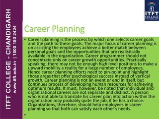 Career Planning
• Career planning is the process by which one selects career goals
and the path to these goals. The major focus of career planning is
on assisting the employees achieve a better match between
personal goals and the opportunities that are realistically
available in the organization. Career programmer should not
concentrate only on career growth opportunities. Practically
speaking, there may not be enough high level positions to make a
upward mobility a reality for a large number of employees.
Hence career planning efforts need to pin-point and highlight
those areas that offer psychological success instead of vertical
growth. Career planning is not an event or end in itself, but
continues process of developing human resources for achieving
optimum results. It must, however, be noted that individual and
organizational careers are not separate and distinct. A person
who is not able to translate his career plan into action within the
organization may probably quite the job, if he has a choice.
Organizations, therefore, should help employees in career
planning so that both can satisfy each other’s needs.
•
 