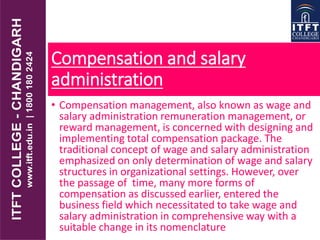 Compensation and salary
administration
• Compensation management, also known as wage and
salary administration remuneration management, or
reward management, is concerned with designing and
implementing total compensation package. The
traditional concept of wage and salary administration
emphasized on only determination of wage and salary
structures in organizational settings. However, over
the passage of time, many more forms of
compensation as discussed earlier, entered the
business field which necessitated to take wage and
salary administration in comprehensive way with a
suitable change in its nomenclature
 