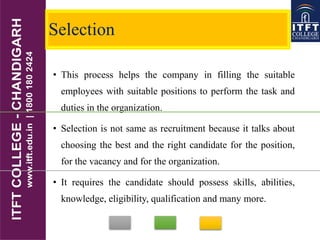 Selection
• This process helps the company in filling the suitable
employees with suitable positions to perform the task and
duties in the organization.
• Selection is not same as recruitment because it talks about
choosing the best and the right candidate for the position,
for the vacancy and for the organization.
• It requires the candidate should possess skills, abilities,
knowledge, eligibility, qualification and many more.
 