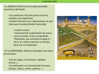 LA VIDA EN EL FEUDO
• La AGRICULTURA era la principal actividad
económica del feudo:
•Los productos más frecuentes eran los
cereales y las legumbres.
•Usaban técnicas muy rudimentarias, lo que
hacía que la productividad fuera baja:
• Arado romano
• Herramientas tradicionales de mano,
como la azada, la hoz y la guadaña.
• Barbecho, que consistía en dejar la
tierra sin cultivar durante un tiempo
para que se recuperara.
• En la GANADERÍA, debemos distinguir dos tipos
de animales:
•Los de carga y tiro (bueyes, caballos,
burros…)
•Los dedicados a la alimentación humana
(ovejas, cabras, cerdos, gallinas…)
 