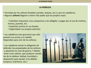 LA SOCIEDAD FEUDAL
LA NOBLEZA
• Formada por los señores feudales (condes, duques, etc.) y por los caballeros..
• Algunos señores llegaron a tener más poder que los propios reyes:
• Cobraban impuestos a los campesinos y les obligaba a pagar por el uso de molinos,
hornos, puentes, etc.
• Impartían justicia en sus feudos.
• Organizaban sus propios ejércitos.
• Los caballeros eran guerreros que sólo
poseían sus armas y su caballo.
Dependían para vivir de los señores.
• Los caballeros tenían la obligación de
defender las propiedades de los señores
y apoyarles en caso de guerra. Y debían
tener unos valores, que acabaron siendo
los de la nobleza: lealtad, humildad y
disposición para ayudar a los débiles
(mujeres, huérfanos, etc.)
 