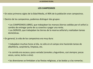 LA SOCIEDAD FEUDAL
LOS CAMPESINOS
• En estos primeros siglos de la Edad Media, el 90% de la población eran campesinos.
• Dentro de los campesinos, podemos distinguir dos grupos:
• Los CAMPESINOS LIBRES, que trabajaban los mansos (tierras cedidas por el señor) a
cambio de entregar parte de su cosecha o pagar una renta.
• Los SIERVOS, que trabajaban las tierras de la reserva señorial y realizaban tareas
domésticas.
• En general, la vida de los campesinos era muy dura:
• trabajaban muchas horas al día, no sólo en el campo sino haciendo tareas de
albañilería, carpintería, limpieza, etc.
• la comida era escasa y poco variada (cereales y legumbres, casi siempre; pocas
veces, carne, leche o vino).
• las diversiones se limitaban a las fiestas religiosas, a las bodas y a las romerías.
 