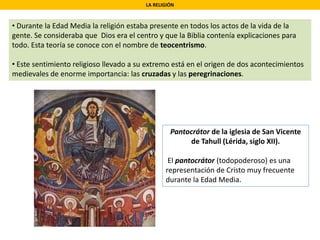 LA RELIGIÓN
• Durante la Edad Media la religión estaba presente en todos los actos de la vida de la
gente. Se consideraba que Dios era el centro y que la Biblia contenía explicaciones para
todo. Esta teoría se conoce con el nombre de teocentrismo.
• Este sentimiento religioso llevado a su extremo está en el origen de dos acontecimientos
medievales de enorme importancia: las cruzadas y las peregrinaciones.
Pantocrátor de la iglesia de San Vicente
de Tahull (Lérida, siglo XII).
El pantocrátor (todopoderoso) es una
representación de Cristo muy frecuente
durante la Edad Media.
 